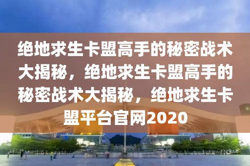 绝地求生卡盟高手的秘密战术大揭秘，绝地求生卡盟高手的秘密战术大揭秘，绝地求生卡盟平台官网2020