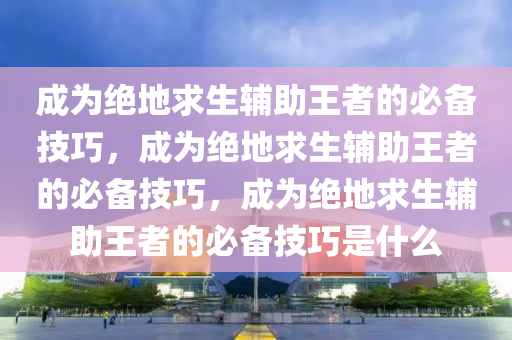 成为绝地求生辅助王者的必备技巧，成为绝地求生辅助王者的必备技巧，成为绝地求生辅助王者的必备技巧是什么