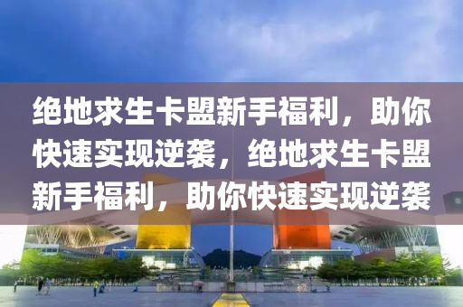 绝地求生卡盟新手福利，助你快速实现逆袭，绝地求生卡盟新手福利，助你快速实现逆袭