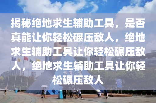 揭秘绝地求生辅助工具，是否真能让你轻松碾压敌人，绝地求生辅助工具让你轻松碾压敌人，绝地求生辅助工具让你轻松碾压敌人