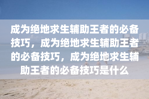 成为绝地求生辅助王者的必备技巧，成为绝地求生辅助王者的必备技巧，成为绝地求生辅助王者的必备技巧是什么