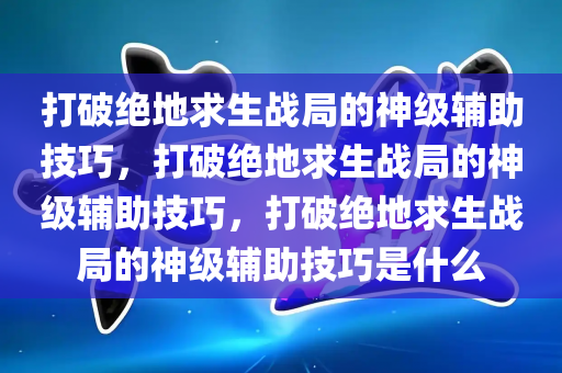 打破绝地求生战局的神级辅助技巧，打破绝地求生战局的神级辅助技巧，打破绝地求生战局的神级辅助技巧是什么