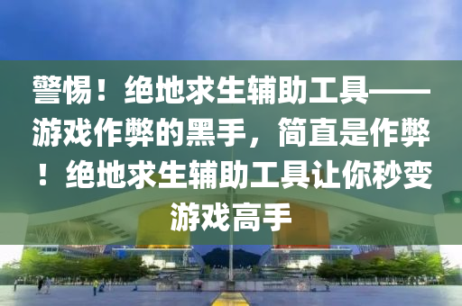 警惕！绝地求生辅助工具——游戏作弊的黑手，简直是作弊！绝地求生辅助工具让你秒变游戏高手