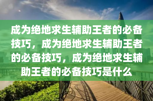 成为绝地求生辅助王者的必备技巧，成为绝地求生辅助王者的必备技巧，成为绝地求生辅助王者的必备技巧是什么