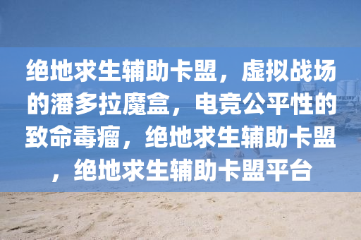 绝地求生辅助卡盟，虚拟战场的潘多拉魔盒，电竞公平性的致命毒瘤，绝地求生辅助卡盟，绝地求生辅助卡盟平台