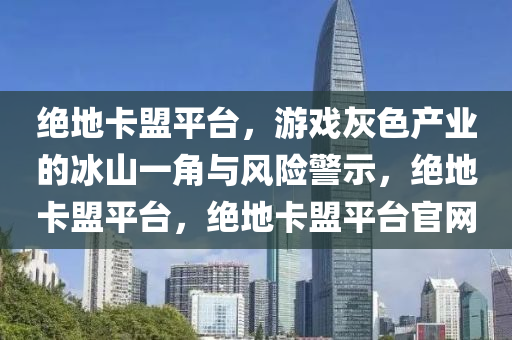 绝地卡盟平台，游戏灰色产业的冰山一角与风险警示，绝地卡盟平台，绝地卡盟平台官网