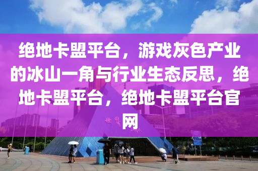 绝地卡盟平台，游戏灰色产业的冰山一角与行业生态反思，绝地卡盟平台，绝地卡盟平台官网
