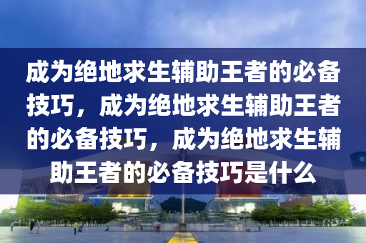 成为绝地求生辅助王者的必备技巧，成为绝地求生辅助王者的必备技巧，成为绝地求生辅助王者的必备技巧是什么