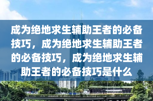 成为绝地求生辅助王者的必备技巧，成为绝地求生辅助王者的必备技巧，成为绝地求生辅助王者的必备技巧是什么
