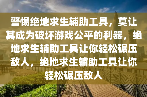 警惕绝地求生辅助工具，莫让其成为破坏游戏公平的利器，绝地求生辅助工具让你轻松碾压敌人，绝地求生辅助工具让你轻松碾压敌人