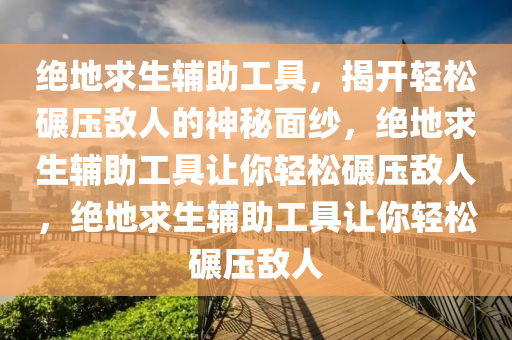绝地求生辅助工具，揭开轻松碾压敌人的神秘面纱，绝地求生辅助工具让你轻松碾压敌人，绝地求生辅助工具让你轻松碾压敌人